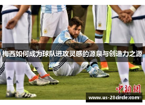 梅西如何成为球队进攻灵感的源泉与创造力之源